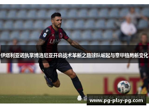 伊塔利亚诺执掌博洛尼亚开启战术革新之路球队崛起与意甲格局新变化