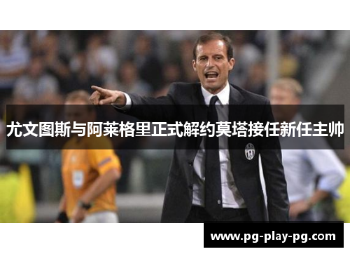 尤文图斯与阿莱格里正式解约莫塔接任新任主帅