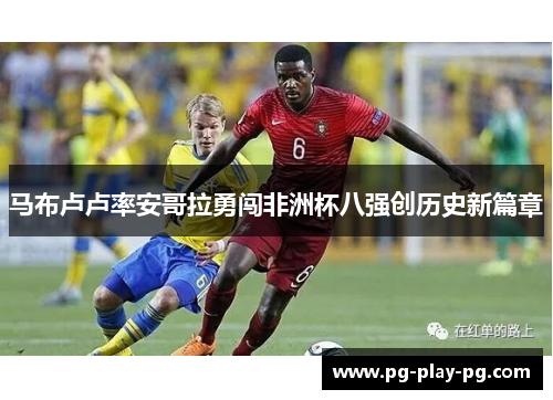 马布卢卢率安哥拉勇闯非洲杯八强创历史新篇章